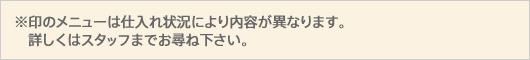 ※印のメニューは仕入れ状況により内容が異なります。詳しくはスタッフまでお尋ね下さい。